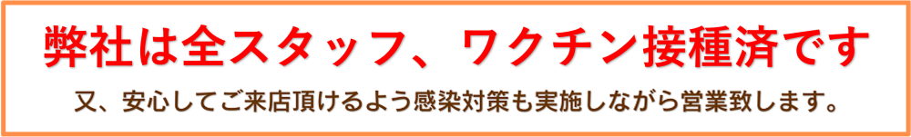 弊社は全スタッフ、ワクチン接種済みです。また、安心してご来店頂けるよう感染対策も実施しながら営業致します。
