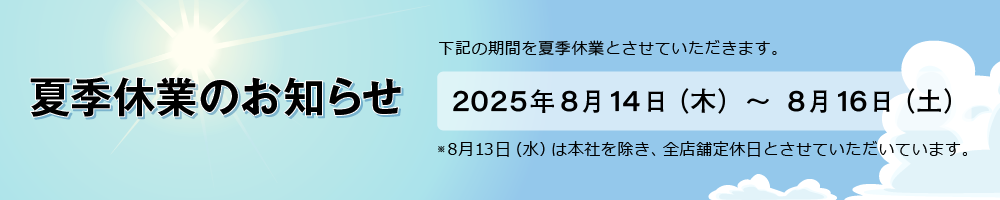 夏季休業のお知らせ 2025年8月14日(木)～8月16日(土) ※8月13日（水）は本社を除き、全店舗定休日とさせていただいています。
