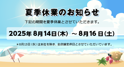 夏季休業のお知らせ 2025年8月14日(木)～8月16日(土) ※8月13日（水）は本社を除き、全店舗定休日とさせていただいています。